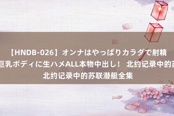 【HNDB-026】オンナはやっぱりカラダで射精する 厳選美巨乳ボディに生ハメALL本物中出し！ 北约记录中的苏联潜艇全集