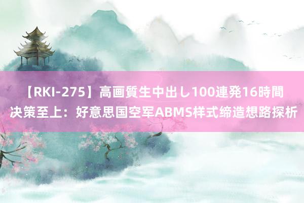 【RKI-275】高画質生中出し100連発16時間 决策至上：好意思国空军ABMS样式缔造想路探析