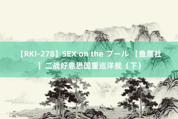 【RKI-278】SEX on the プール 【鱼鹰社】二战好意思国重巡洋舰（下）