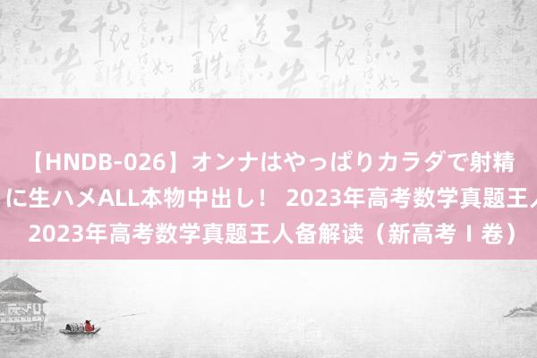 【HNDB-026】オンナはやっぱりカラダで射精する 厳選美巨乳ボディに生ハメALL本物中出し！ 2023年高考数学真题王人备解读（新高考Ⅰ卷）