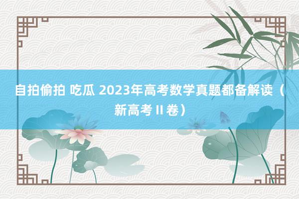 自拍偷拍 吃瓜 2023年高考数学真题都备解读（新高考Ⅱ卷）