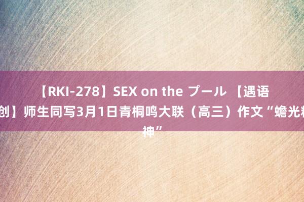 【RKI-278】SEX on the プール 【遇语文原创】师生同写3月1日青桐鸣大联（高三）作文“蟾光精神”