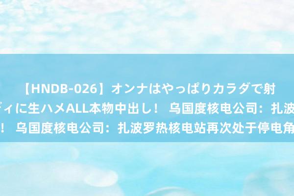 【HNDB-026】オンナはやっぱりカラダで射精する 厳選美巨乳ボディに生ハメALL本物中出し！ 乌国度核电公司：扎波罗热核电站再次处于停电角落