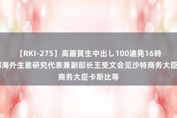 【RKI-275】高画質生中出し100連発16時間 商务部海外生意研究代表兼副部长王受文会见沙特商务大臣卡斯比等