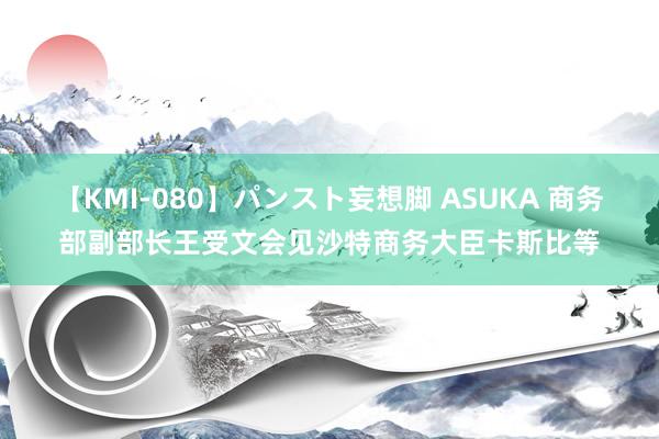 【KMI-080】パンスト妄想脚 ASUKA 商务部副部长王受文会见沙特商务大臣卡斯比等