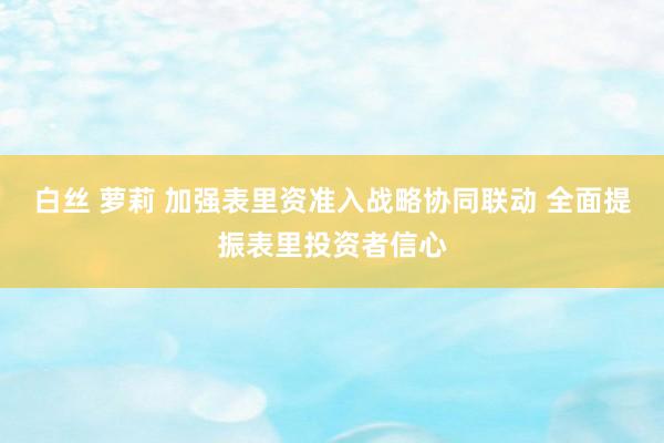 白丝 萝莉 加强表里资准入战略协同联动 全面提振表里投资者信心