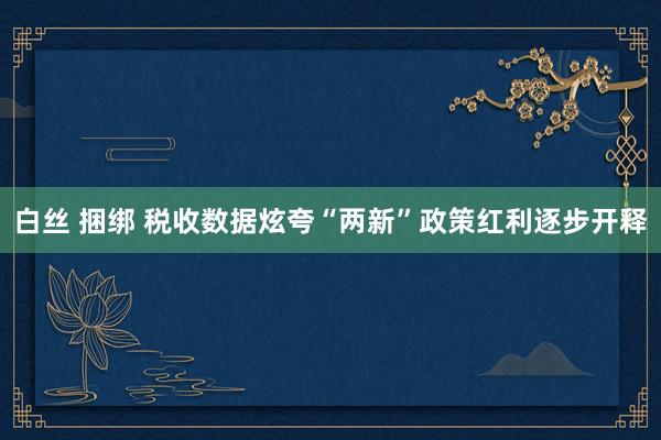 白丝 捆绑 税收数据炫夸“两新”政策红利逐步开释