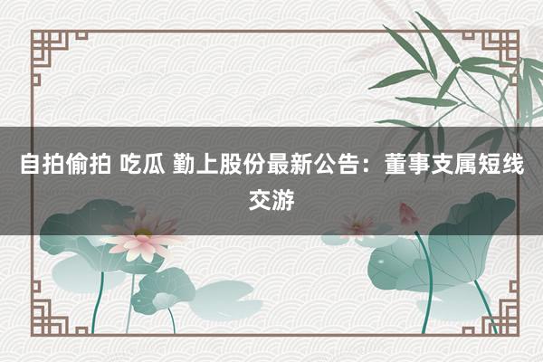 自拍偷拍 吃瓜 勤上股份最新公告：董事支属短线交游