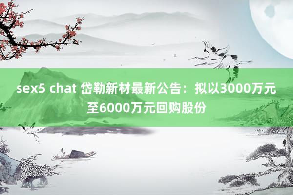 sex5 chat 岱勒新材最新公告：拟以3000万元至6000万元回购股份