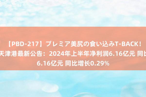 【PBD-217】プレミア美尻の食い込みT-BACK！8時間BEST 天津港最新公告：2024年上半年净利润6.16亿元 同比增长0.29%