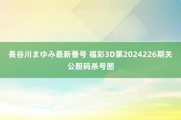 長谷川まゆみ最新番号 福彩3D第2024226期关公胆码杀号图