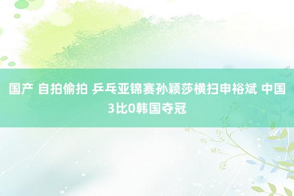 国产 自拍偷拍 乒乓亚锦赛孙颖莎横扫申裕斌 中国3比0韩国夺冠