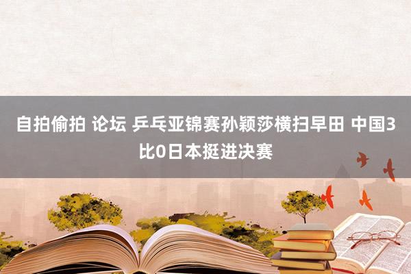 自拍偷拍 论坛 乒乓亚锦赛孙颖莎横扫早田 中国3比0日本挺进决赛