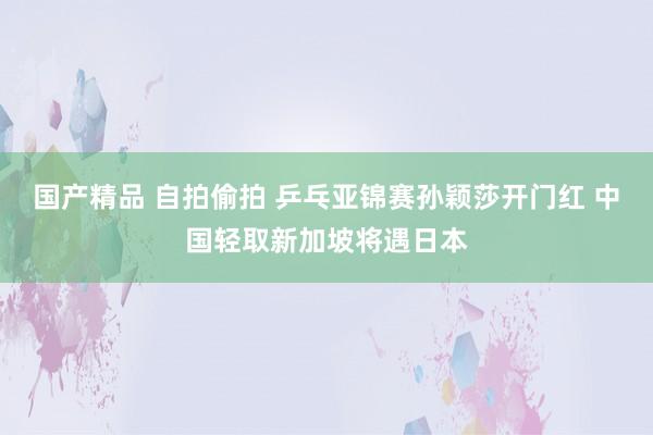 国产精品 自拍偷拍 乒乓亚锦赛孙颖莎开门红 中国轻取新加坡将遇日本