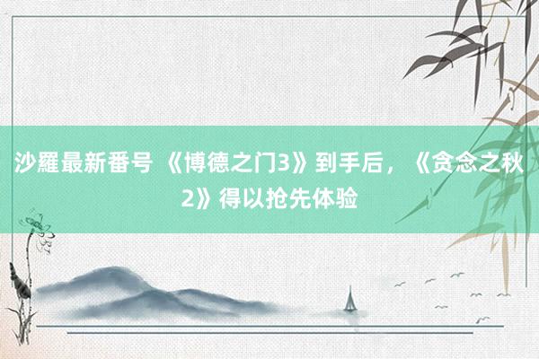 沙羅最新番号 《博德之门3》到手后，《贪念之秋2》得以抢先体验