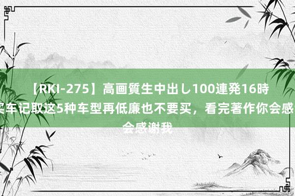 【RKI-275】高画質生中出し100連発16時間 买车记取这5种车型再低廉也不要买，看完著作你会感谢我