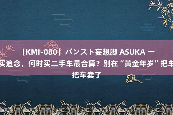 【KMI-080】パンスト妄想脚 ASUKA 一辆车买追念，何时买二手车最合算？别在“黄金年岁”把车卖了