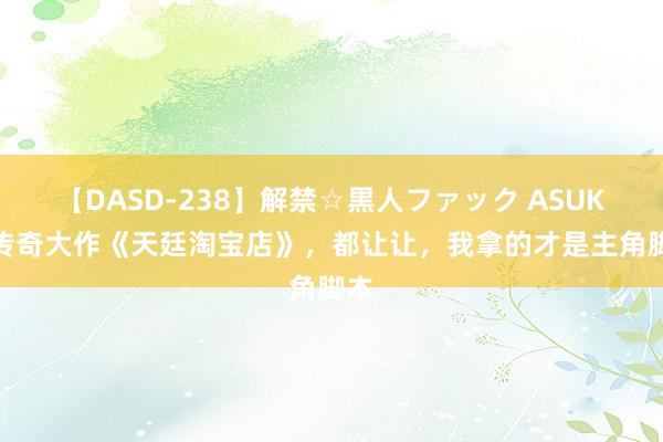 【DASD-238】解禁☆黒人ファック ASUKA 传奇大作《天廷淘宝店》，都让让，我拿的才是主角脚本