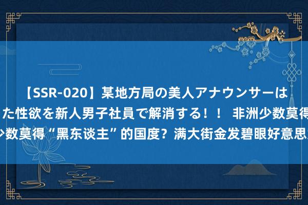 【SSR-020】某地方局の美人アナウンサーは忙し過ぎて溜まりまくった性欲を新人男子社員で解消する！！ 非洲少数莫得“黑东谈主”的国度？满大街金发碧眼好意思女，还对中国免签