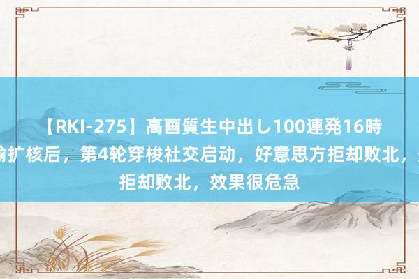 【RKI-275】高画質生中出し100連発16時間 中方晓喻扩核后，第4轮穿梭社交启动，好意思方拒却败北，效果很危急