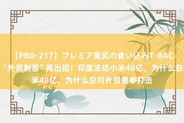 【PBD-217】プレミア美尻の食い込みT-BACK！8時間BEST “外资刺客”再出招！印度冻结小米48亿，为什么总对外资重拳打击