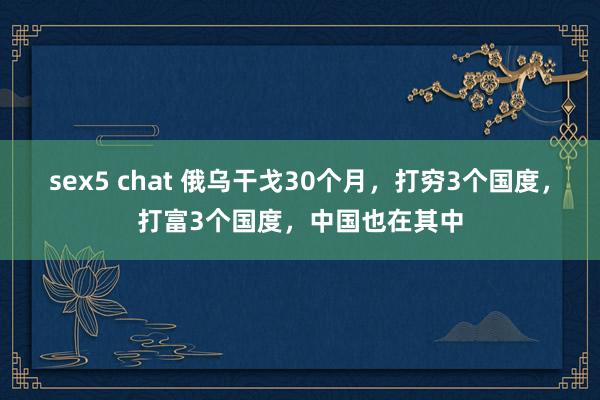 sex5 chat 俄乌干戈30个月，打穷3个国度，打富3个国度，中国也在其中