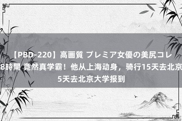 【PBD-220】高画質 プレミア女優の美尻コレクション8時間 竟然真学霸！他从上海动身，骑行15天去北京大学报到