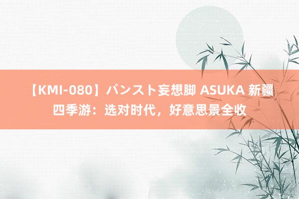 【KMI-080】パンスト妄想脚 ASUKA 新疆四季游：选对时代，好意思景全收