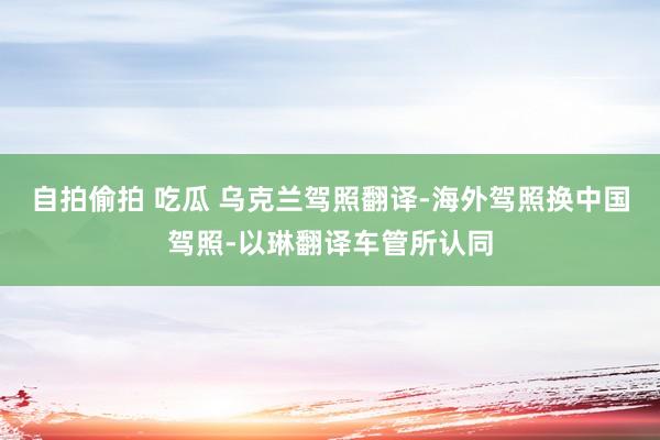 自拍偷拍 吃瓜 乌克兰驾照翻译-海外驾照换中国驾照-以琳翻译车管所认同