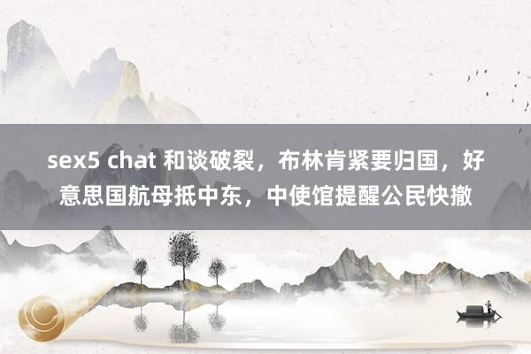 sex5 chat 和谈破裂，布林肯紧要归国，好意思国航母抵中东，中使馆提醒公民快撤