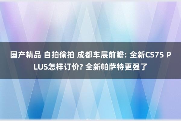 国产精品 自拍偷拍 成都车展前瞻: 全新CS75 PLUS怎样订价? 全新帕萨特更强了