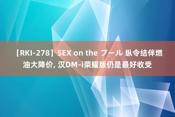 【RKI-278】SEX on the プール 纵令结伴燃油大降价, 汉DM-i荣耀版仍是最好收受