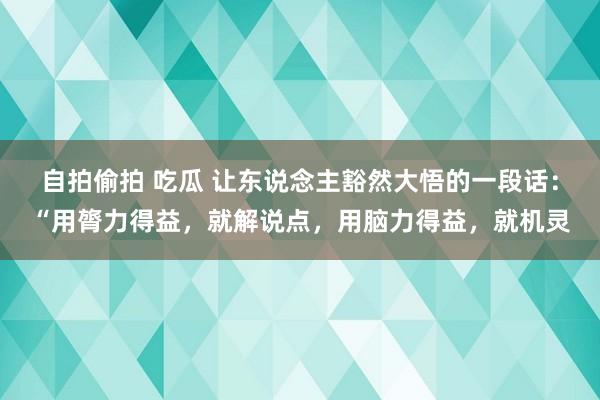 自拍偷拍 吃瓜 让东说念主豁然大悟的一段话：“用膂力得益，就解说点，用脑力得益，就机灵