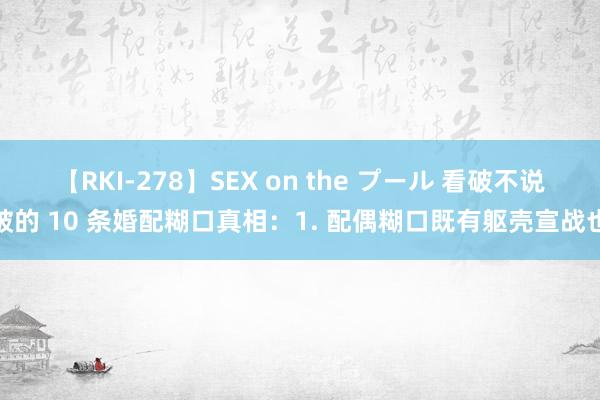 【RKI-278】SEX on the プール 看破不说破的 10 条婚配糊口真相：1. 配偶糊口既有躯壳宣战也