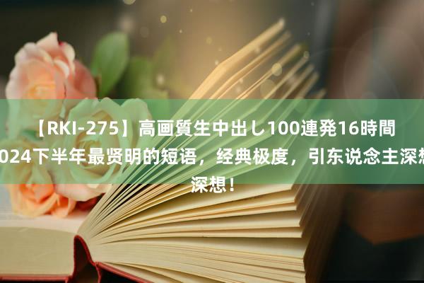 【RKI-275】高画質生中出し100連発16時間 2024下半年最贤明的短语，经典极度，引东说念主深想！