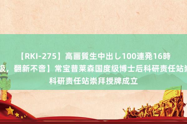 【RKI-275】高画質生中出し100連発16時間 【平台升级，翻新不啻】常宝普莱森国度级博士后科研责任站崇拜授牌成立