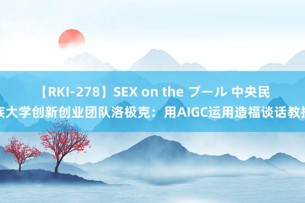 【RKI-278】SEX on the プール 中央民族大学创新创业团队洛极克：用AIGC运用造福谈话教授