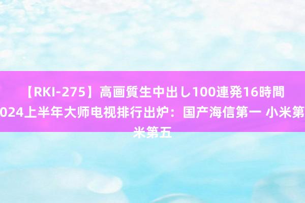 【RKI-275】高画質生中出し100連発16時間 2024上半年大师电视排行出炉：国产海信第一 小米第五