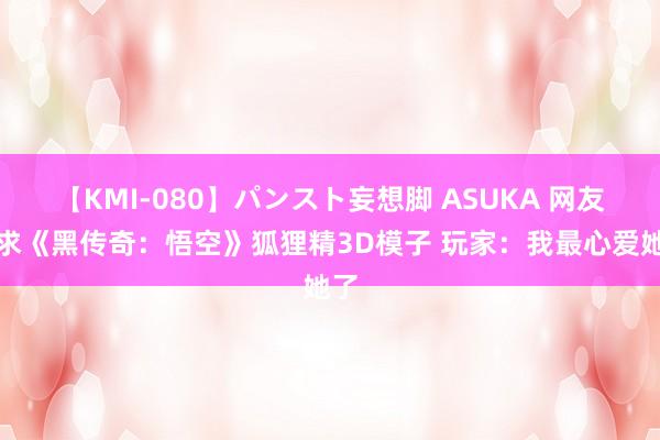 【KMI-080】パンスト妄想脚 ASUKA 网友索求《黑传奇：悟空》狐狸精3D模子 玩家：我最心爱她了